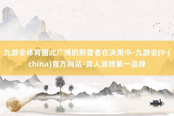 九游会体育因此广博的照管者在决策中-九游会J9·(china)官方网站-真人游戏第一品牌