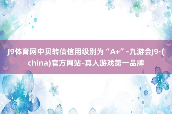 J9体育网中贝转债信用级别为“A+”-九游会J9·(china)官方网站-真人游戏第一品牌