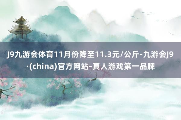 J9九游会体育11月份降至11.3元/公斤-九游会J9·(china)官方网站-真人游戏第一品牌