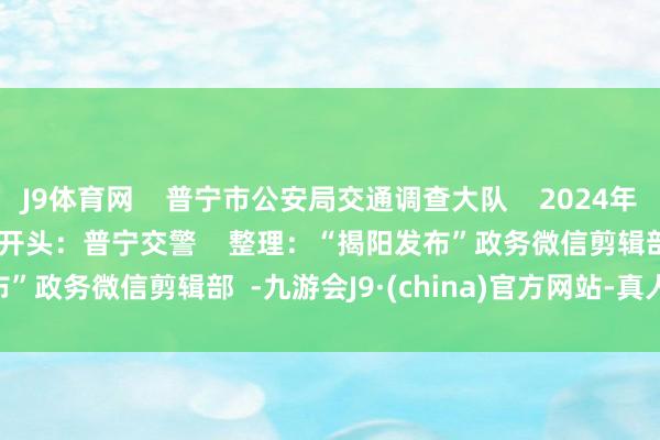 J9体育网    普宁市公安局交通调查大队    2024年12月10日    JYFB    开头：普宁交警    整理：“揭阳发布”政务微信剪辑部  -九游会J9·(china)官方网站-真人游戏第一品牌