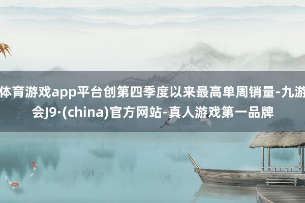 体育游戏app平台创第四季度以来最高单周销量-九游会J9·(china)官方网站-真人游戏第一品牌