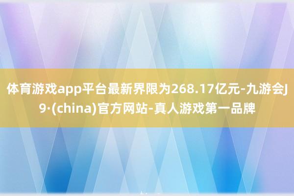 体育游戏app平台最新界限为268.17亿元-九游会J9·(china)官方网站-真人游戏第一品牌