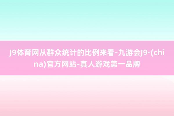 J9体育网从群众统计的比例来看-九游会J9·(china)官方网站-真人游戏第一品牌