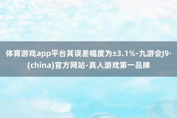 体育游戏app平台其误差幅度为±3.1%-九游会J9·(china)官方网站-真人游戏第一品牌