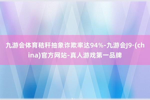 九游会体育秸秆抽象诈欺率达94%-九游会J9·(china)官方网站-真人游戏第一品牌