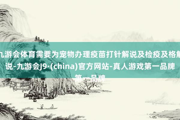 九游会体育需要为宠物办理疫苗打针解说及检疫及格解说-九游会J9·(china)官方网站-真人游戏第一品牌