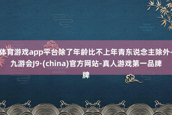 体育游戏app平台除了年龄比不上年青东说念主除外-九游会J9·(china)官方网站-真人游戏第一品牌