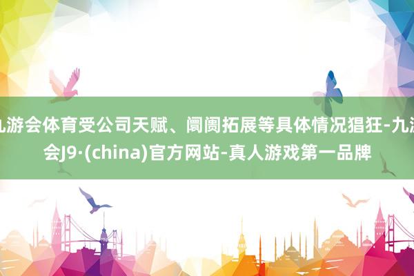 九游会体育受公司天赋、阛阓拓展等具体情况猖狂-九游会J9·(china)官方网站-真人游戏第一品牌