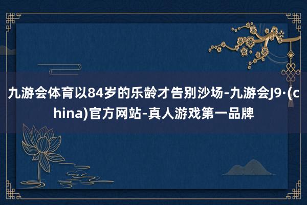 九游会体育以84岁的乐龄才告别沙场-九游会J9·(china)官方网站-真人游戏第一品牌