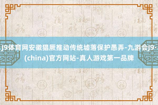 J9体育网安徽猖厥推动传统墟落保护愚弄-九游会J9·(china)官方网站-真人游戏第一品牌