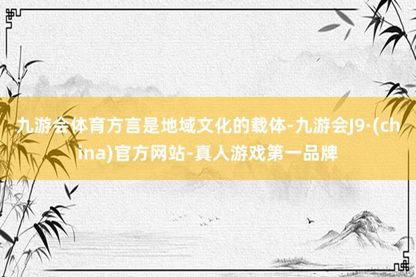 九游会体育方言是地域文化的载体-九游会J9·(china)官方网站-真人游戏第一品牌