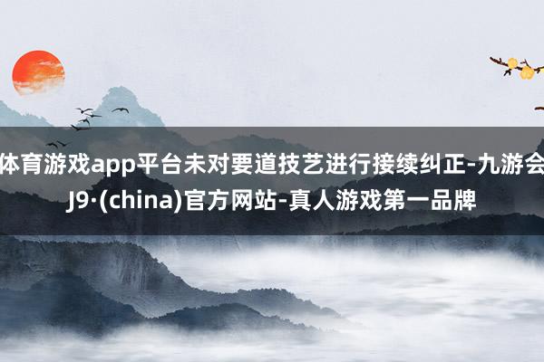 体育游戏app平台未对要道技艺进行接续纠正-九游会J9·(china)官方网站-真人游戏第一品牌