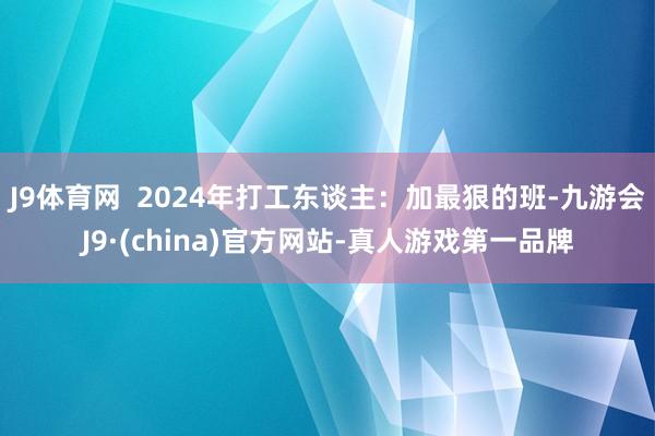 J9体育网  2024年打工东谈主：加最狠的班-九游会J9·(china)官方网站-真人游戏第一品牌