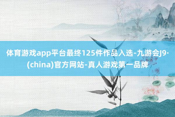 体育游戏app平台最终125件作品入选-九游会J9·(china)官方网站-真人游戏第一品牌