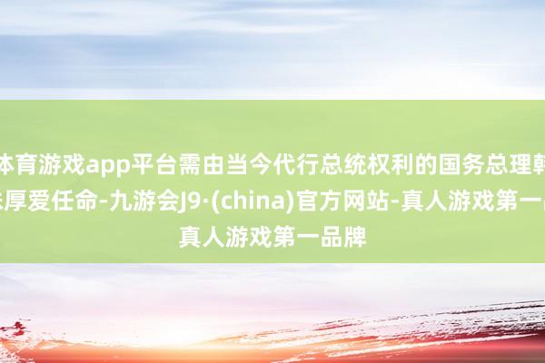 体育游戏app平台需由当今代行总统权利的国务总理韩德洙厚爱任命-九游会J9·(china)官方网站-真人游戏第一品牌