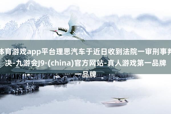 体育游戏app平台理思汽车于近日收到法院一审刑事判决-九游会J9·(china)官方网站-真人游戏第一品牌