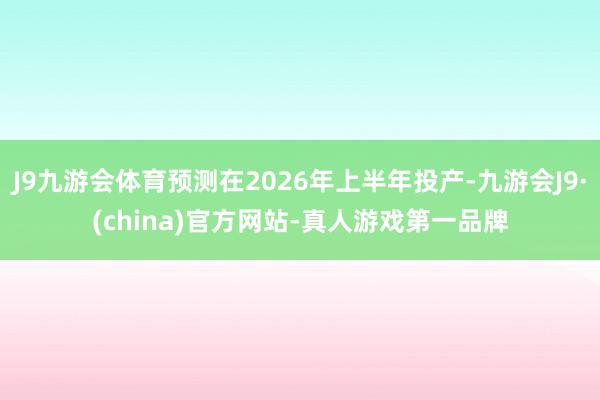 J9九游会体育预测在2026年上半年投产-九游会J9·(china)官方网站-真人游戏第一品牌