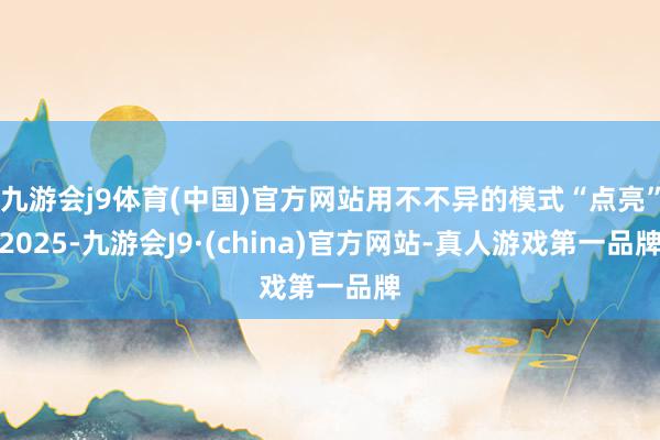 九游会j9体育(中国)官方网站用不不异的模式“点亮”2025-九游会J9·(china)官方网站-真人游戏第一品牌