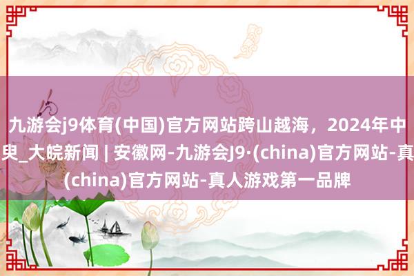 九游会j9体育(中国)官方网站跨山越海，2024年中国基建的精彩须臾_大皖新闻 | 安徽网-九游会J9·(china)官方网站-真人游戏第一品牌