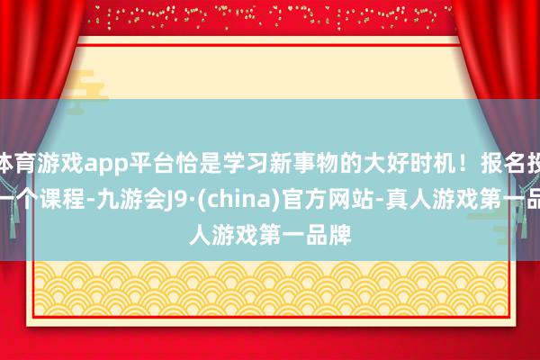 体育游戏app平台恰是学习新事物的大好时机！报名投入一个课程-九游会J9·(china)官方网站-真人游戏第一品牌