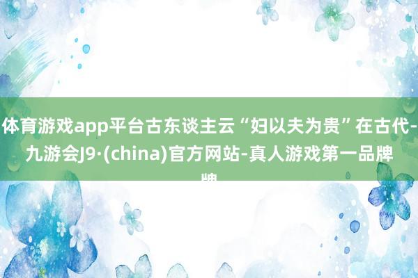 体育游戏app平台古东谈主云“妇以夫为贵”在古代-九游会J9·(china)官方网站-真人游戏第一品牌