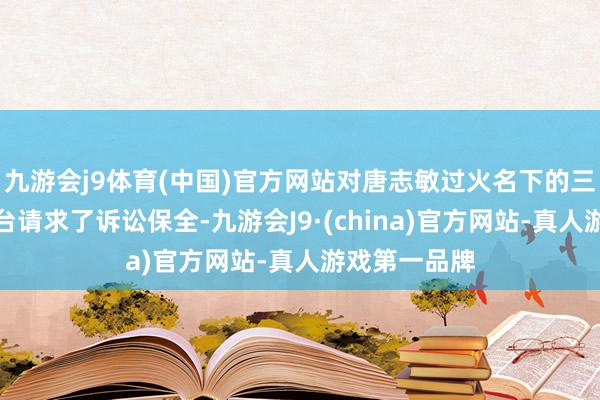 九游会j9体育(中国)官方网站对唐志敏过火名下的三家合手股平台请求了诉讼保全-九游会J9·(china)官方网站-真人游戏第一品牌