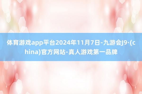 体育游戏app平台2024年11月7日-九游会J9·(china)官方网站-真人游戏第一品牌