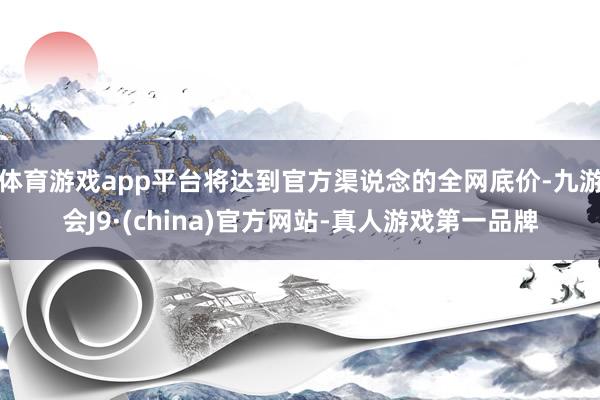 体育游戏app平台将达到官方渠说念的全网底价-九游会J9·(china)官方网站-真人游戏第一品牌