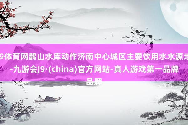 J9体育网鹊山水库动作济南中心城区主要饮用水水源地-九游会J9·(china)官方网站-真人游戏第一品牌