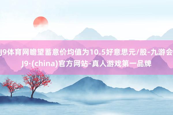 J9体育网瞻望蓄意价均值为10.5好意思元/股-九游会J9·(china)官方网站-真人游戏第一品牌