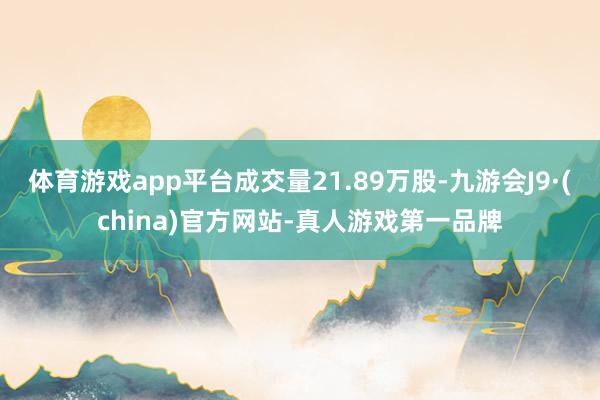 体育游戏app平台成交量21.89万股-九游会J9·(china)官方网站-真人游戏第一品牌