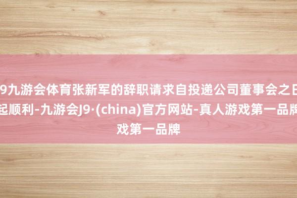 J9九游会体育张新军的辞职请求自投递公司董事会之日起顺利-九游会J9·(china)官方网站-真人游戏第一品牌