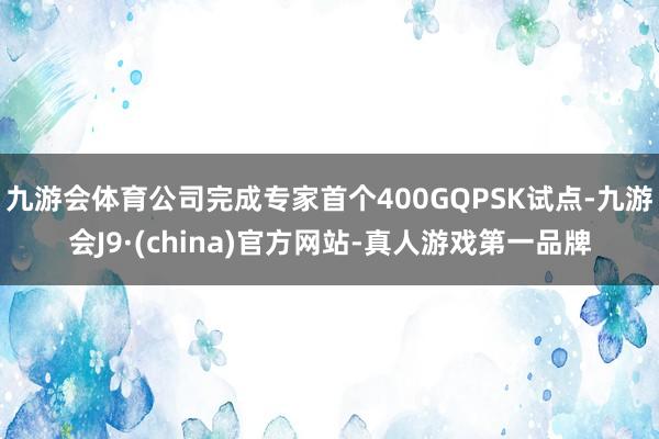 九游会体育公司完成专家首个400GQPSK试点-九游会J9·(china)官方网站-真人游戏第一品牌