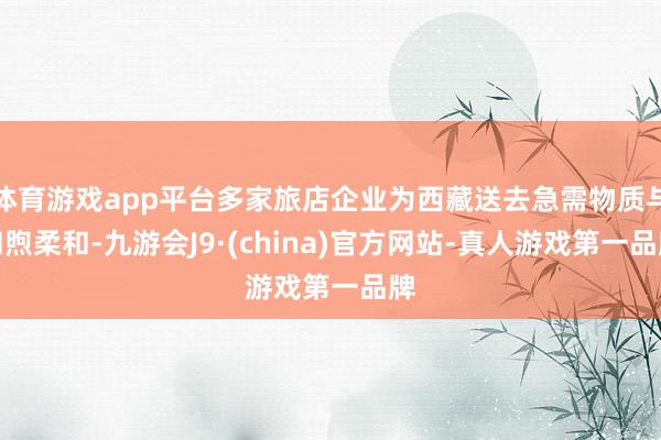 体育游戏app平台多家旅店企业为西藏送去急需物质与和煦柔和-九游会J9·(china)官方网站-真人游戏第一品牌