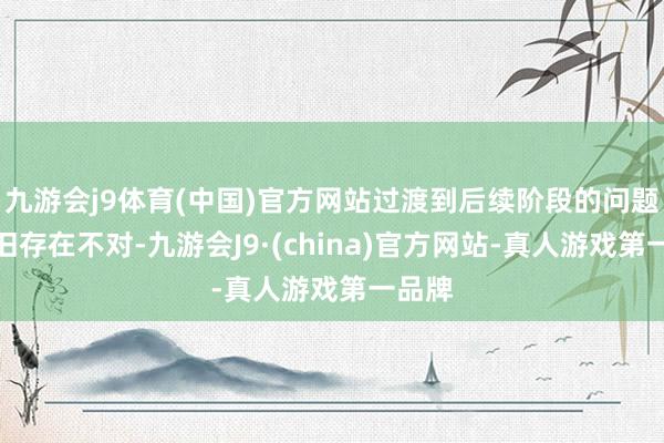 九游会j9体育(中国)官方网站过渡到后续阶段的问题上照旧存在不对-九游会J9·(china)官方网站-真人游戏第一品牌