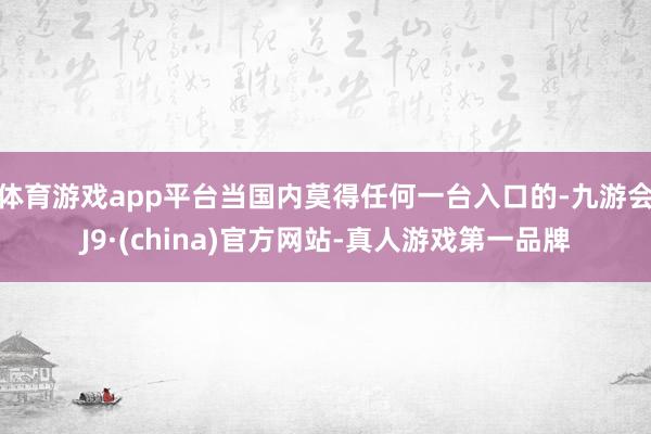 体育游戏app平台当国内莫得任何一台入口的-九游会J9·(china)官方网站-真人游戏第一品牌