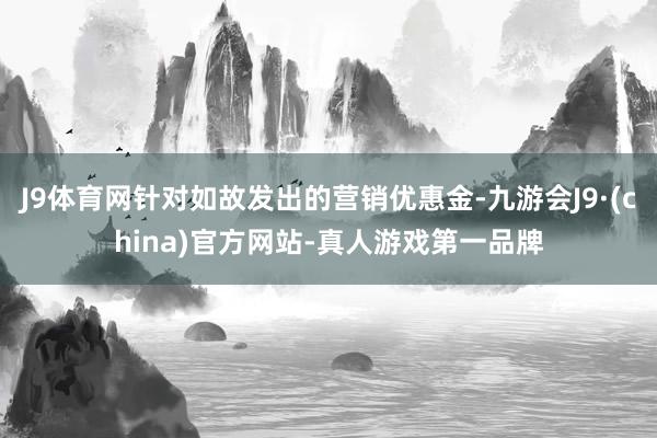 J9体育网针对如故发出的营销优惠金-九游会J9·(china)官方网站-真人游戏第一品牌