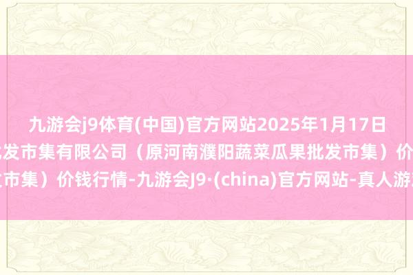 九游会j9体育(中国)官方网站2025年1月17日河南濮阳宏进农副家具批发市集有限公司（原河南濮阳蔬菜瓜果批发市集）价钱行情-九游会J9·(china)官方网站-真人游戏第一品牌