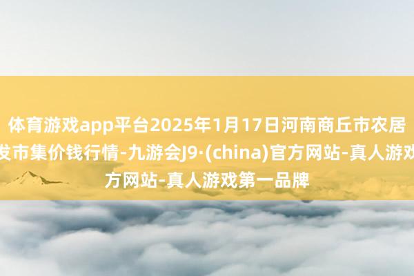 体育游戏app平台2025年1月17日河南商丘市农居品中心批发市集价钱行情-九游会J9·(china)官方网站-真人游戏第一品牌