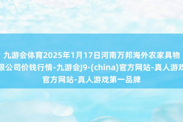 九游会体育2025年1月17日河南万邦海外农家具物流股份有限公司价钱行情-九游会J9·(china)官方网站-真人游戏第一品牌