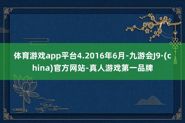 体育游戏app平台　　4.2016年6月-九游会J9·(china)官方网站-真人游戏第一品牌