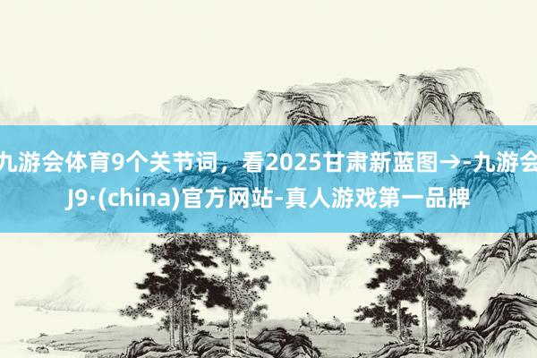 九游会体育9个关节词，看2025甘肃新蓝图→-九游会J9·(china)官方网站-真人游戏第一品牌