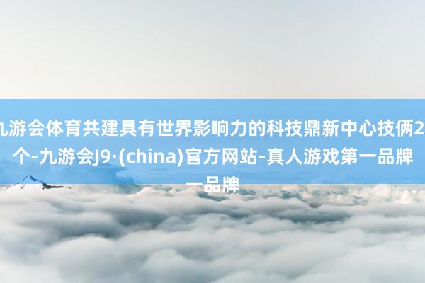 九游会体育共建具有世界影响力的科技鼎新中心技俩24个-九游会J9·(china)官方网站-真人游戏第一品牌