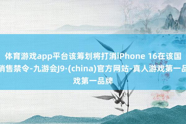 体育游戏app平台该筹划将打消iPhone 16在该国的销售禁令-九游会J9·(china)官方网站-真人游戏第一品牌