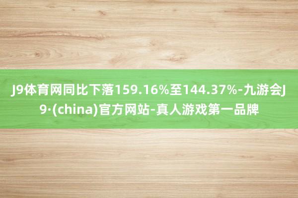 J9体育网同比下落159.16%至144.37%-九游会J9·(china)官方网站-真人游戏第一品牌