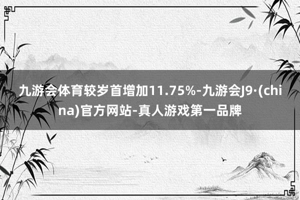 九游会体育较岁首增加11.75%-九游会J9·(china)官方网站-真人游戏第一品牌