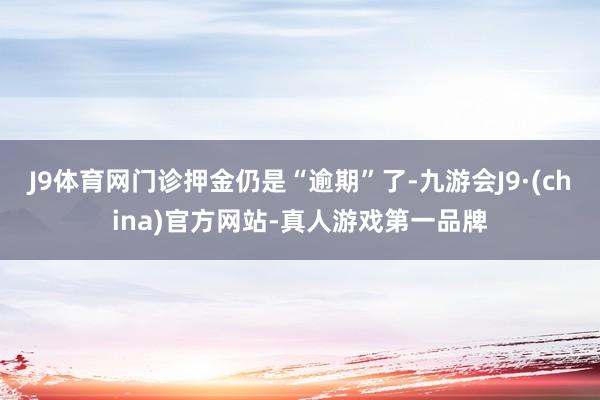 J9体育网门诊押金仍是“逾期”了-九游会J9·(china)官方网站-真人游戏第一品牌