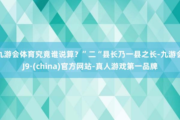 九游会体育究竟谁说算？”二“县长乃一县之长-九游会J9·(china)官方网站-真人游戏第一品牌