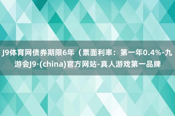 J9体育网债券期限6年（票面利率：第一年0.4%-九游会J9·(china)官方网站-真人游戏第一品牌