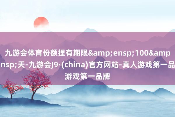 九游会体育份额捏有期限&ensp;100&ensp;天-九游会J9·(china)官方网站-真人游戏第一品牌